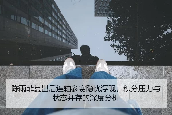 陈雨菲复出后连轴参赛隐忧浮现，积分压力与状态并存的深度分析