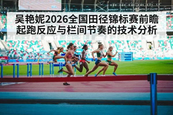吴艳妮2026全国田径锦标赛前瞻 起跑反应与栏间节奏的技术分析 | leyu
