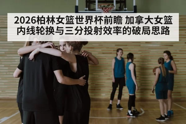 2026柏林女篮世界杯前瞻 加拿大女篮内线轮换与三分投射效率的破局思路 | leyu
